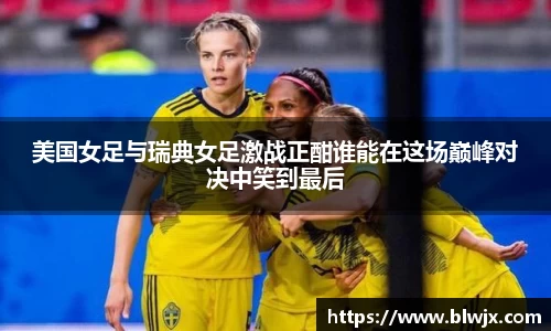 美国女足与瑞典女足激战正酣谁能在这场巅峰对决中笑到最后