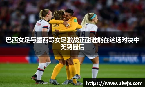 巴西女足与墨西哥女足激战正酣谁能在这场对决中笑到最后