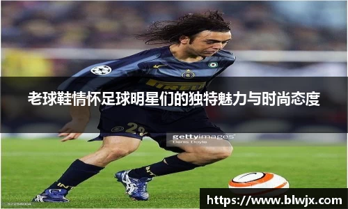 老球鞋情怀足球明星们的独特魅力与时尚态度